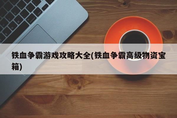 铁血争霸游戏攻略大全(铁血争霸高级物资宝箱) 20240624更新