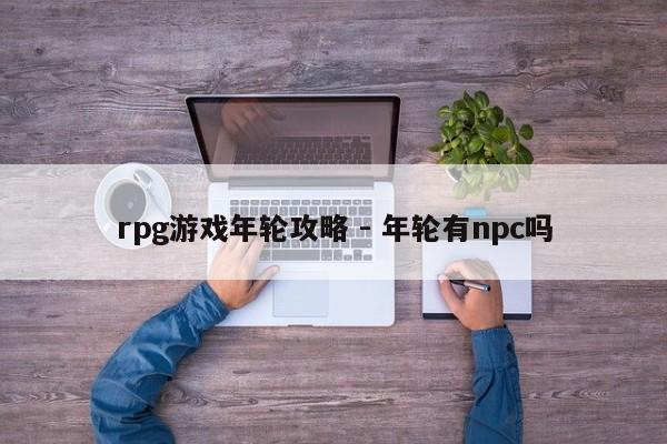 rpg游戏年轮攻略 - 年轮有npc吗，RPG游戏年轮攻略，探索NPC角色揭秘游戏奥秘