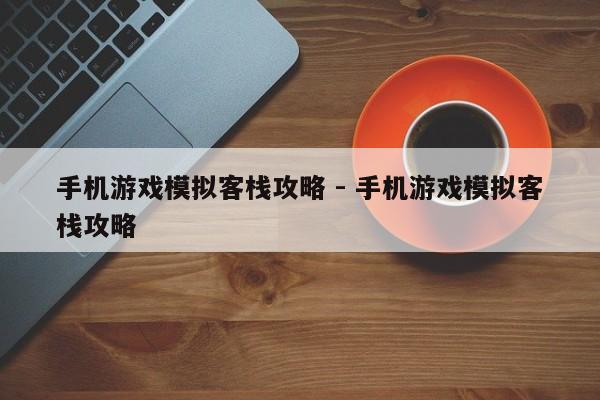 手机游戏模拟客栈攻略 - 手机游戏模拟客栈攻略，手机游戏模拟客栈攻略大全，游戏指南与秘籍