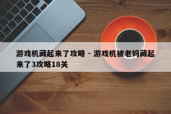 游戏机藏起来了攻略 - 游戏机被老妈藏起来了3攻略18关，游戏机藏起来了攻略大全，第18关挑战指南