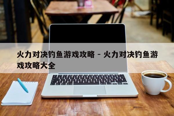 火力对决钓鱼游戏攻略 - 火力对决钓鱼游戏攻略大全，火力对决钓鱼游戏攻略大全及攻略详解