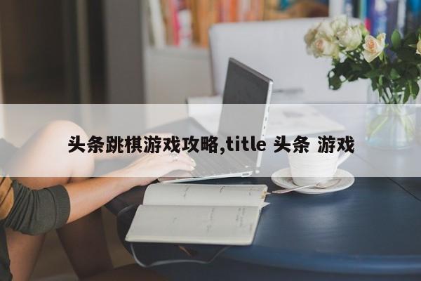 头条跳棋游戏攻略,title 头条 游戏