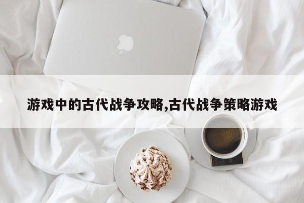 游戏中的古代战争攻略,古代战争策略游戏